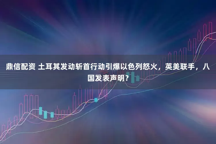 鼎信配资 土耳其发动斩首行动引爆以色列怒火，英美联手，八国发表声明？