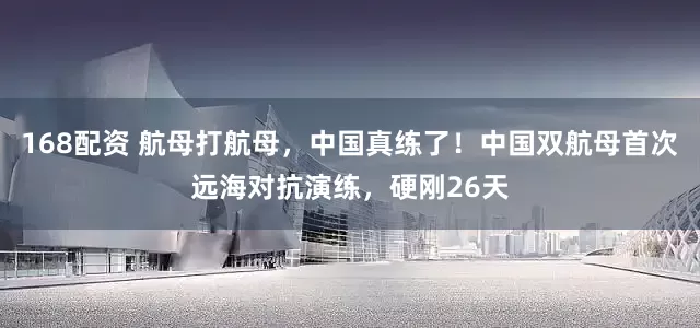 168配资 航母打航母，中国真练了！中国双航母首次远海对抗演练，硬刚26天
