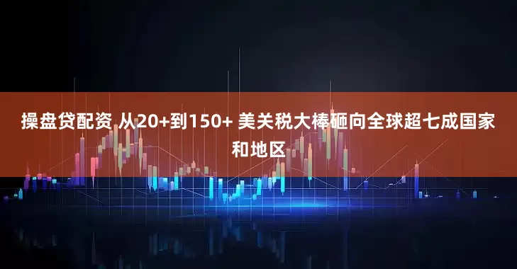 操盘贷配资 从20+到150+ 美关税大棒砸向全球超七成国家和地区