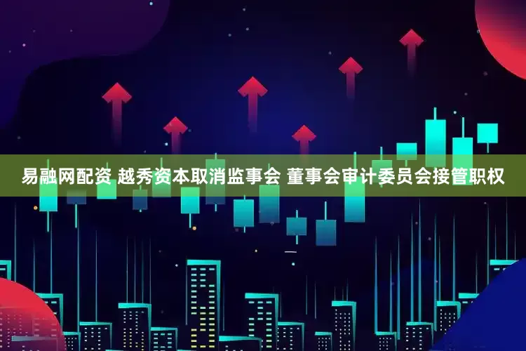 易融网配资 越秀资本取消监事会 董事会审计委员会接管职权