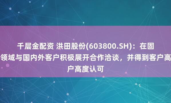 千层金配资 洪田股份(603800.SH)：在固态电池领域与国内外客户积极展开合作洽谈，并得到客户高度认可