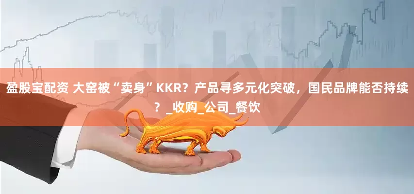 盈股宝配资 大窑被“卖身”KKR？产品寻多元化突破，国民品牌能否持续？_收购_公司_餐饮