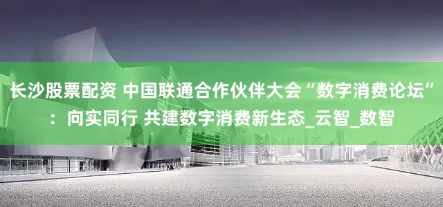 长沙股票配资 中国联通合作伙伴大会“数字消费论坛”：向实同行 共建数字消费新生态_云智_数智