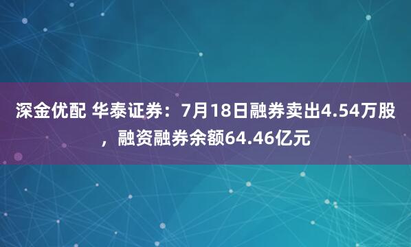 深金优配 华泰证券：7月18日融券卖出4.54万股，融资融券余额64.46亿元