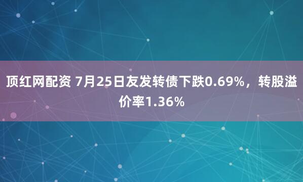 顶红网配资 7月25日友发转债下跌0.69%，转股溢价率1.36%