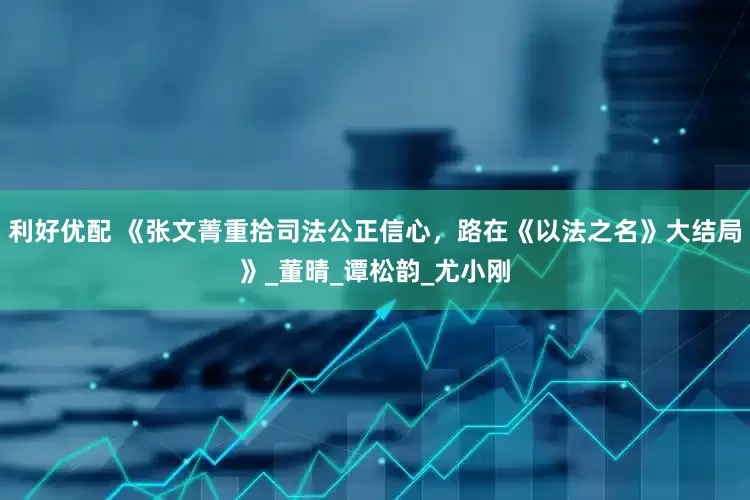 利好优配 《张文菁重拾司法公正信心，路在《以法之名》大结局》_董晴_谭松韵_尤小刚
