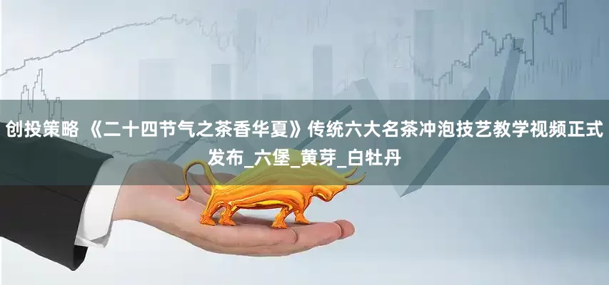 创投策略 《二十四节气之茶香华夏》传统六大名茶冲泡技艺教学视频正式发布_六堡_黄芽_白牡丹