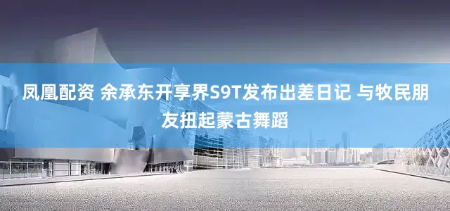 凤凰配资 余承东开享界S9T发布出差日记 与牧民朋友扭起蒙古舞蹈