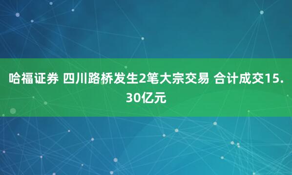 哈福证券 四川路桥发生2笔大宗交易 合计成交15.30亿元