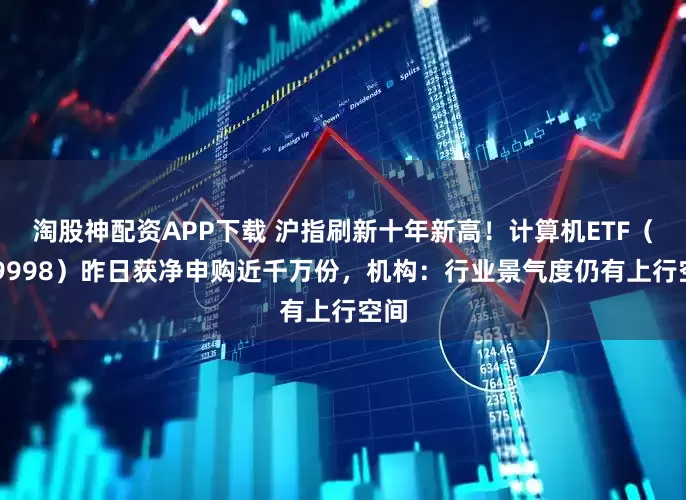 淘股神配资APP下载 沪指刷新十年新高！计算机ETF（159998）昨日获净申购近千万份，机构：行业景气度仍有上行空间
