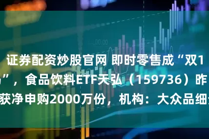 证券配资炒股官网 即时零售成“双11”最大“黑马”，食品饮料ETF天弘（159736）昨日获净申购2000万份，机构：大众品细分龙头经营修复明显