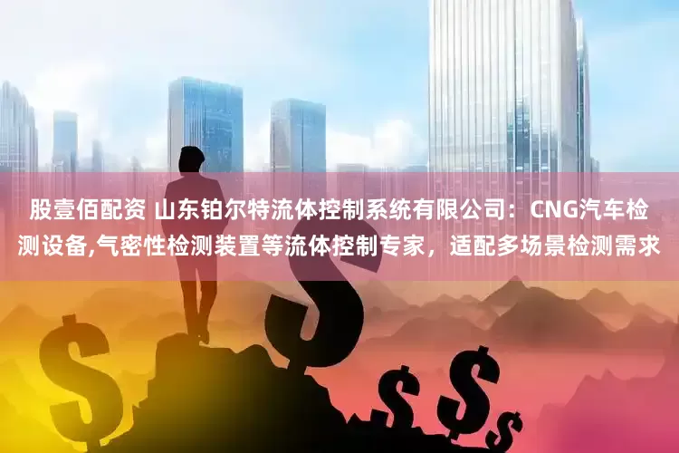 股壹佰配资 山东铂尔特流体控制系统有限公司:CNG汽车检测设备,气密性检测装置等流体控制专家,适配多场景检测需求