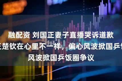 融配资 刘国正妻子直播哭诉道歉！直言王楚钦在心里不一样，偏心风波掀国乒饭圈争议