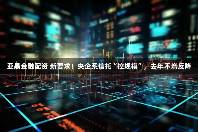 亚晶金融配资 新要求！央企系信托“控规模”，去年不增反降